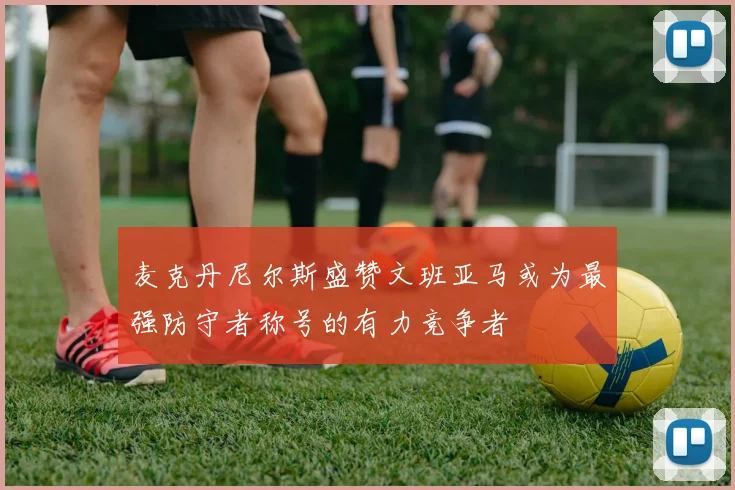麦克丹尼尔斯盛赞文班亚马或为最强防守者称号的有力竞争者