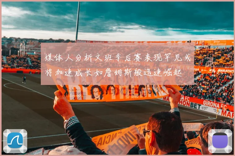 媒体人分析文班季后赛表现罕见或将加速成长如詹姆斯般迅速崛起