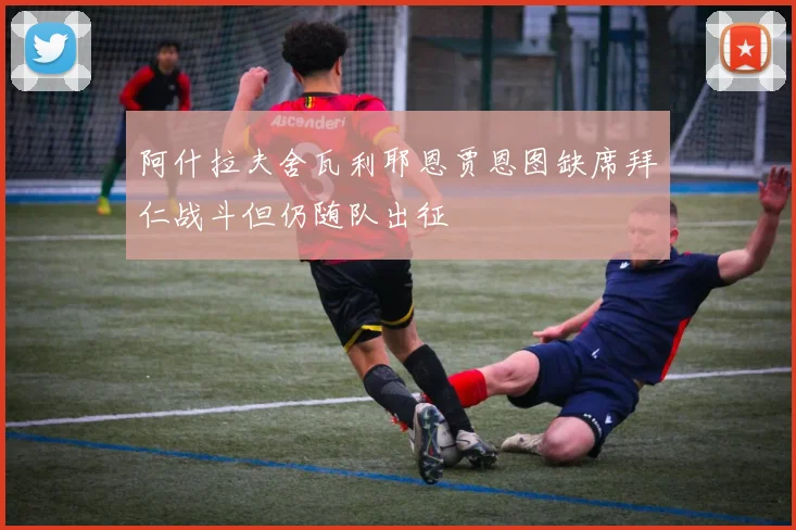 阿什拉夫舍瓦利耶恩贾恩图缺席拜仁战斗但仍随队出征