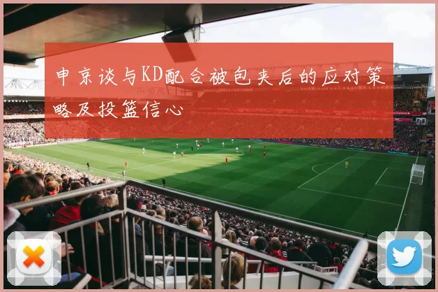 申京谈与KD配合被包夹后的应对策略及投篮信心