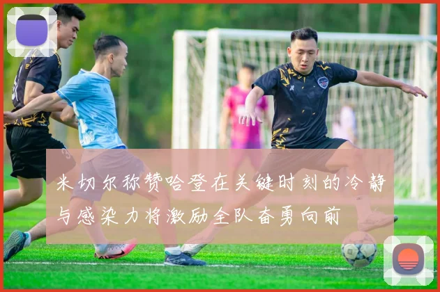 米切尔称赞哈登在关键时刻的冷静与感染力将激励全队奋勇向前
