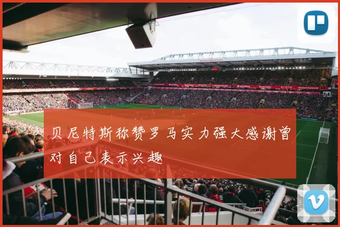贝尼特斯称赞罗马实力强大感谢曾对自己表示兴趣