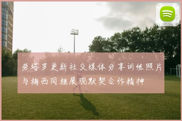 劳塔罗更新社交媒体分享训练照片与梅西同框展现默契合作精神