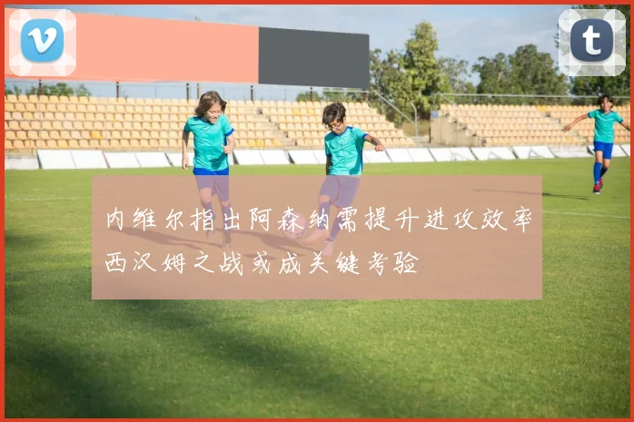 内维尔指出阿森纳需提升进攻效率西汉姆之战或成关键考验
