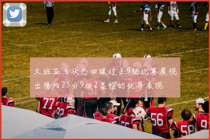 文班亚马状态回暖过去9场比赛展现出场均25分9板2盖帽的优异表现