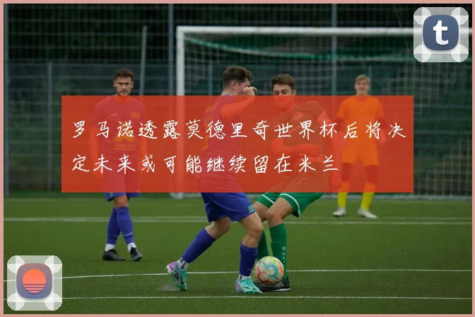 罗马诺透露莫德里奇世界杯后将决定未来或可能继续留在米兰