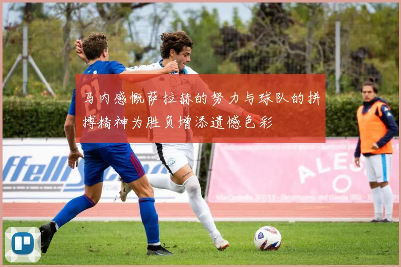 马内感慨萨拉赫的努力与球队的拼搏精神为胜负增添遗憾色彩