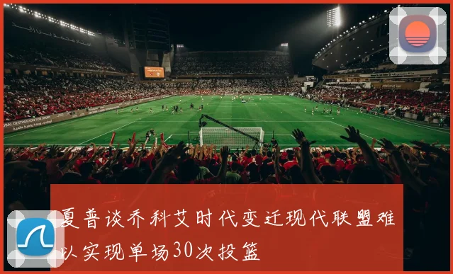夏普谈乔科艾时代变迁现代联盟难以实现单场30次投篮
