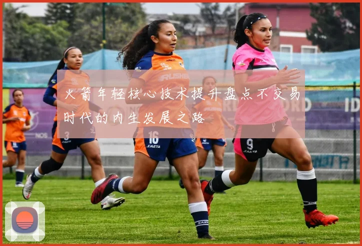 火箭年轻核心技术提升盘点不交易时代的内生发展之路
