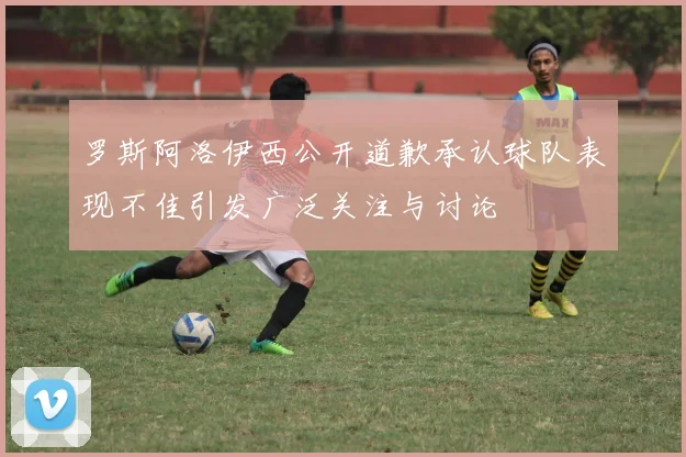罗斯阿洛伊西公开道歉承认球队表现不佳引发广泛关注与讨论