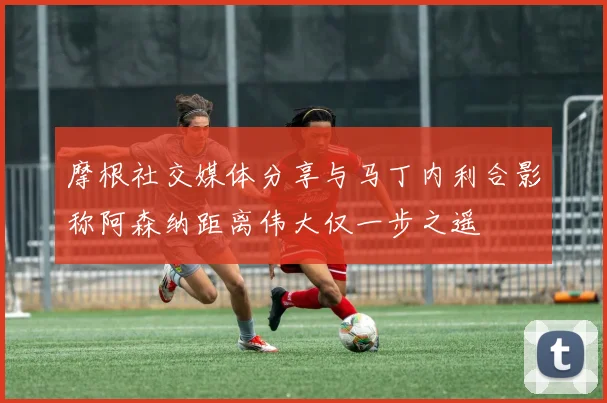 摩根社交媒体分享与马丁内利合影称阿森纳距离伟大仅一步之遥