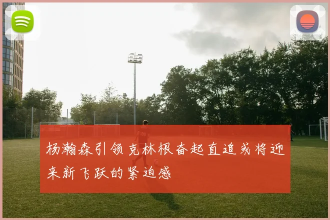 杨瀚森引领克林根奋起直追或将迎来新飞跃的紧迫感
