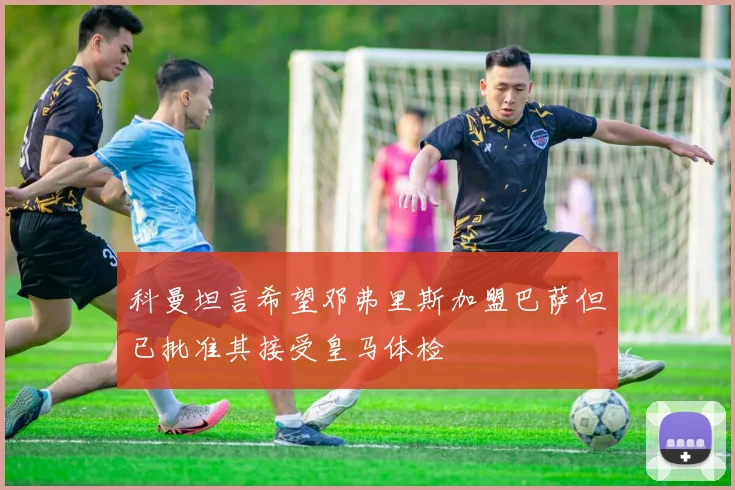 科曼坦言希望邓弗里斯加盟巴萨但已批准其接受皇马体检