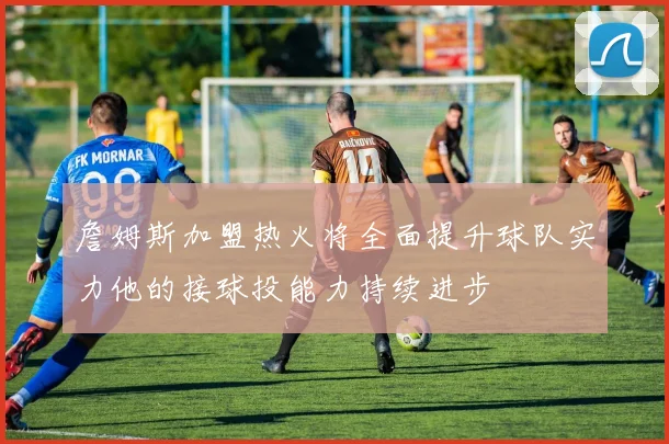 詹姆斯加盟热火将全面提升球队实力他的接球投能力持续进步