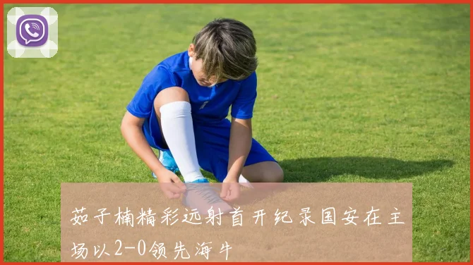 茹子楠精彩远射首开纪录国安在主场以2-0领先海牛