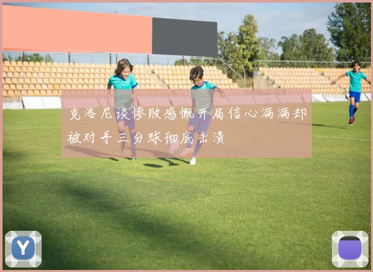 克洛尼谈惨败感慨开局信心满满却被对手三分球彻底击溃