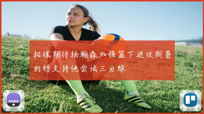 拓媒期待杨瀚森加强篮下进攻斯普利特支持他尝试三分球