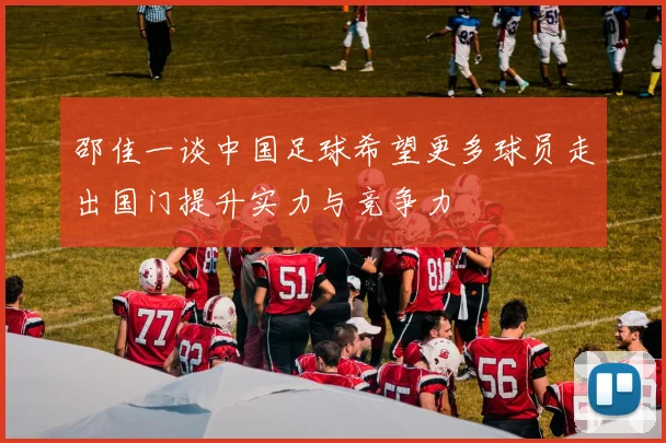 邵佳一谈中国足球希望更多球员走出国门提升实力与竞争力
