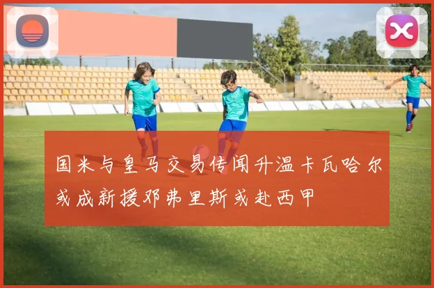 国米与皇马交易传闻升温卡瓦哈尔或成新援邓弗里斯或赴西甲