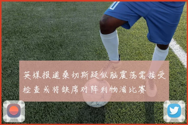 英媒报道桑切斯疑似脑震荡需接受检查或将缺席对阵利物浦比赛