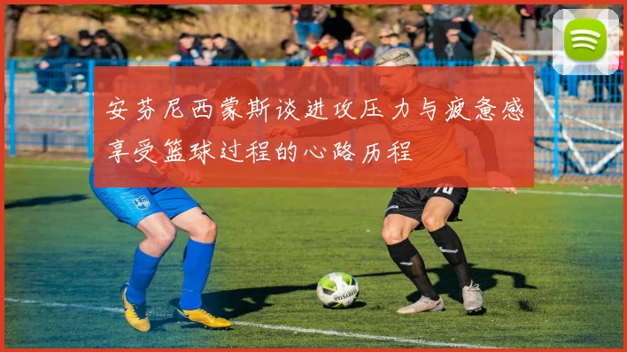 安芬尼西蒙斯谈进攻压力与疲惫感享受篮球过程的心路历程