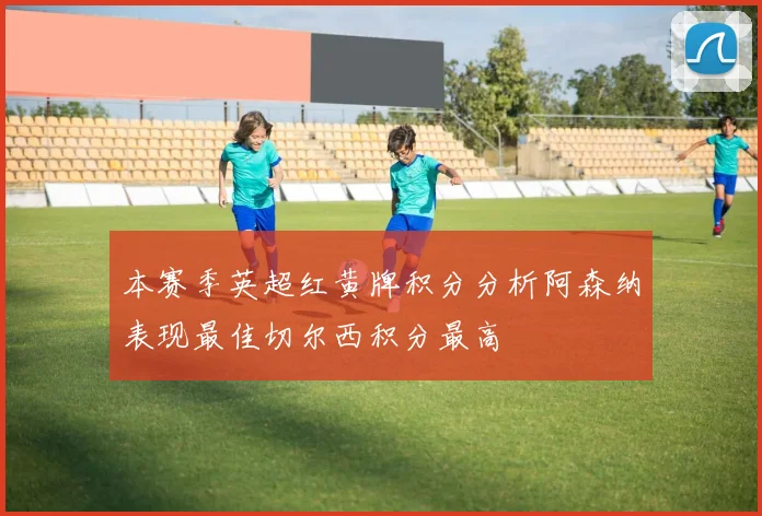 本赛季英超红黄牌积分分析阿森纳表现最佳切尔西积分最高