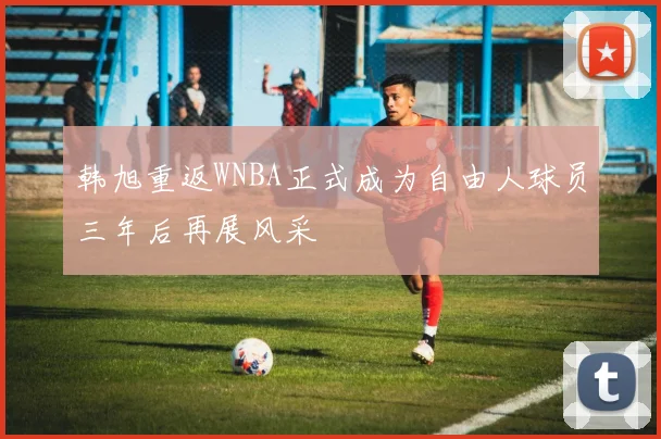韩旭重返WNBA正式成为自由人球员三年后再展风采