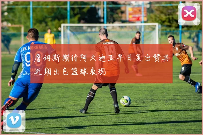 詹姆斯期待阿夫迪亚早日复出赞其近期出色篮球表现