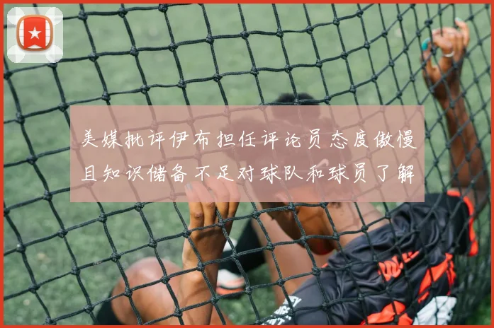 美媒批评伊布担任评论员态度傲慢且知识储备不足对球队和球员了解有限