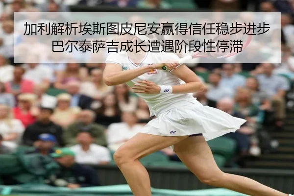加利解析埃斯图皮尼安赢得信任稳步进步 巴尔泰萨吉成长遭遇阶段性停滞